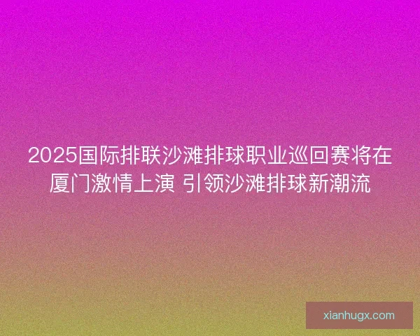 2025国际排联沙滩排球职业巡回赛将在厦门激情上演 引领沙滩排球新潮流