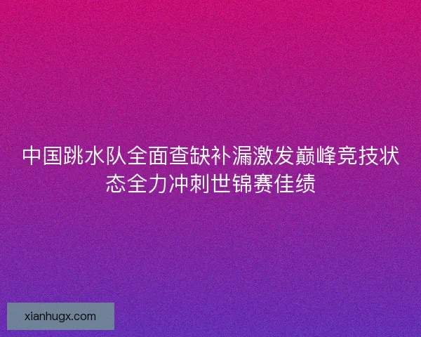 中国跳水队全面查缺补漏激发巅峰竞技状态全力冲刺世锦赛佳绩