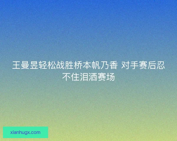王曼昱轻松战胜桥本帆乃香 对手赛后忍不住泪洒赛场 王曼昱轻松战胜桥本帆乃香 对手赛后忍不住泪洒赛场