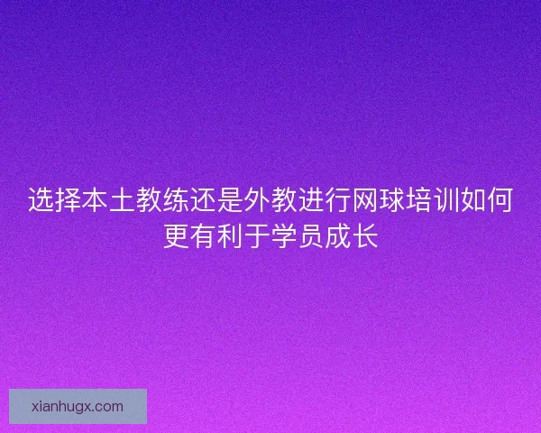 选择本土教练还是外教进行网球培训如何更有利于学员成长