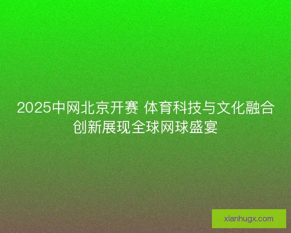 2025中网北京开赛 体育科技与文化融合创新展现全球网球盛宴