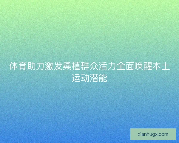 体育助力激发桑植群众活力全面唤醒本土运动潜能 体育助力激发桑植群众活力全面唤醒本土运动潜能