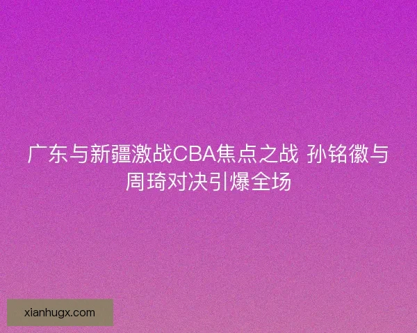 广东与新疆激战CBA焦点之战 孙铭徽与周琦对决引爆全场