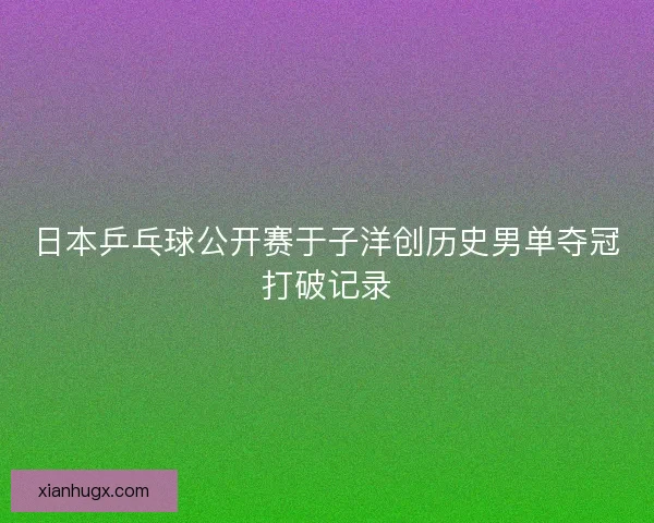 日本乒乓球公开赛于子洋创历史男单夺冠打破记录