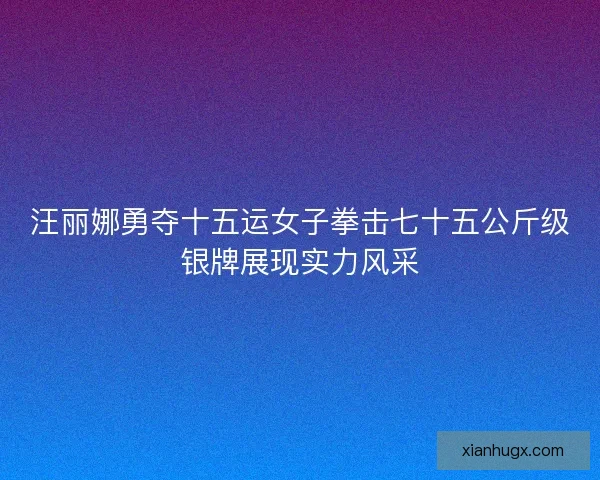 汪丽娜勇夺十五运女子拳击七十五公斤级银牌展现实力风采