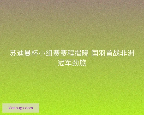 苏迪曼杯小组赛赛程揭晓 国羽首战非洲冠军劲旅