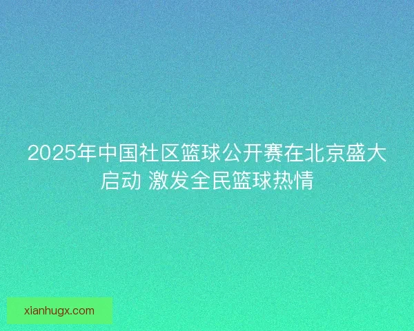 2025年中国社区篮球公开赛在北京盛大启动 激发全民篮球热情