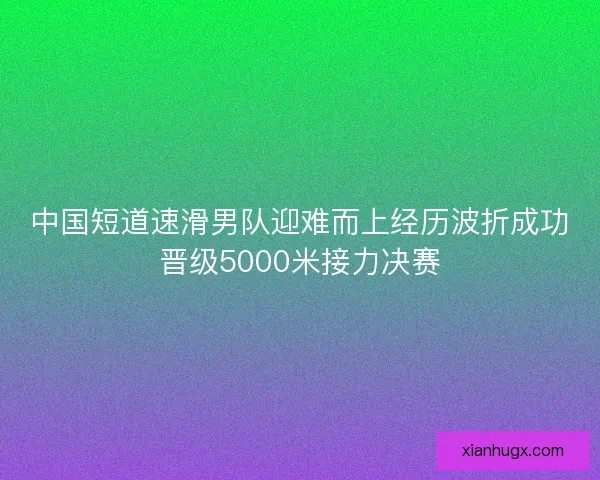 中国短道速滑男队迎难而上经历波折成功晋级5000米接力决赛 中国短道速滑男队迎难而上经历波折成功晋级5000米接力决赛