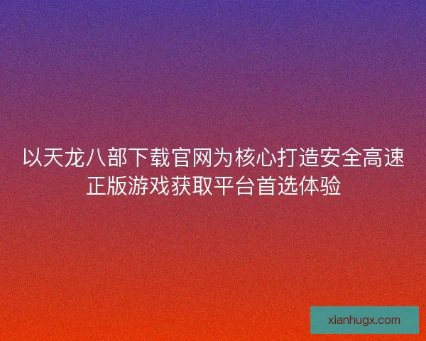 以天龙八部下载官网为核心打造安全高速正版游戏获取平台首选体验