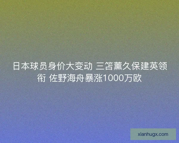 日本球员身价大变动 三笘薰久保建英领衔 佐野海舟暴涨1000万欧