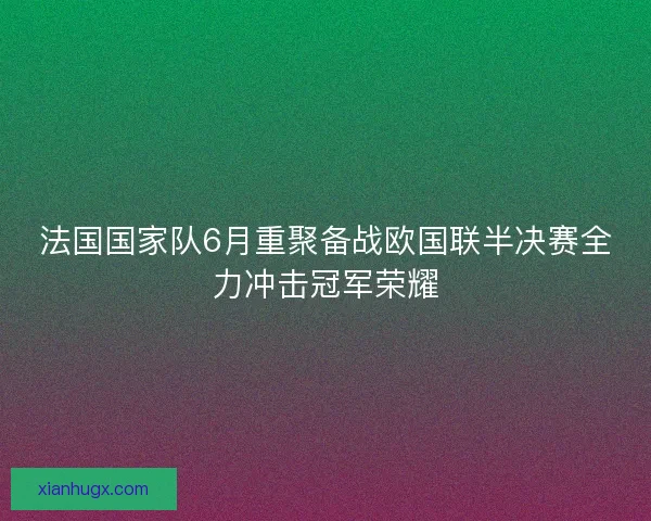 法国国家队6月重聚备战欧国联半决赛全力冲击冠军荣耀