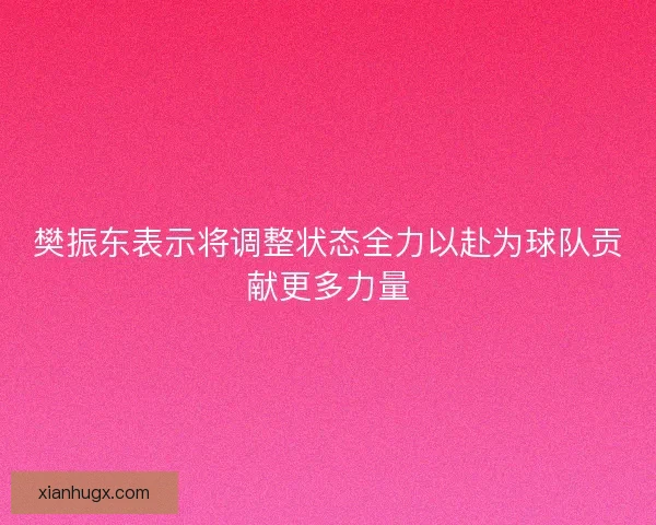 樊振东表示将调整状态全力以赴为球队贡献更多力量