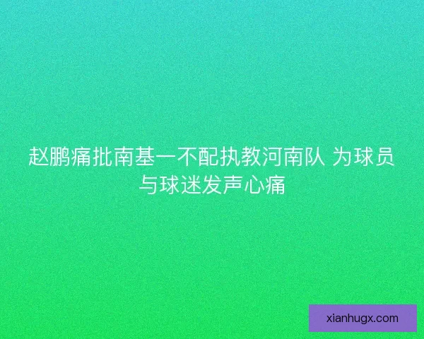 赵鹏痛批南基一不配执教河南队 为球员与球迷发声心痛