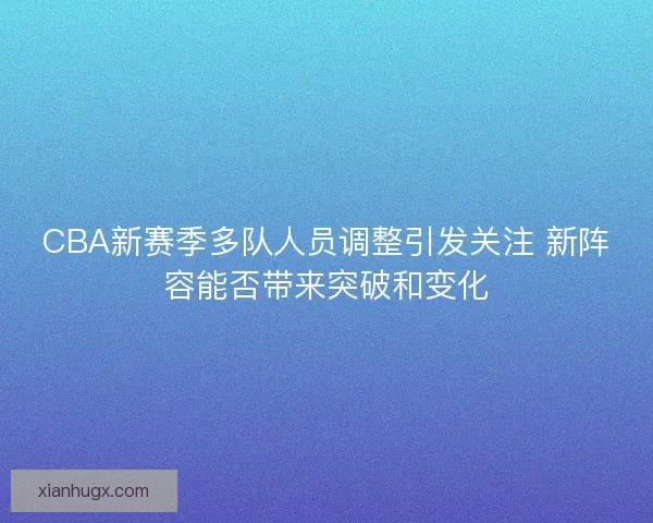 CBA新赛季多队人员调整引发关注 新阵容能否带来突破和变化