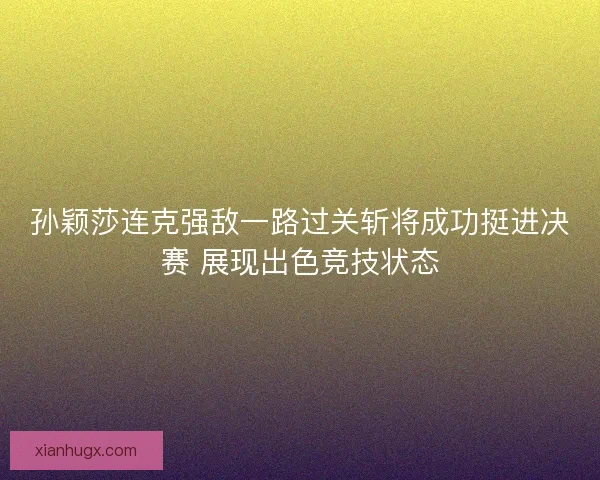 孙颖莎连克强敌一路过关斩将成功挺进决赛 展现出色竞技状态