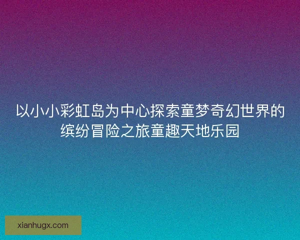 以小小彩虹岛为中心探索童梦奇幻世界的缤纷冒险之旅童趣天地乐园 以小小彩虹岛为中心探索童梦奇幻世界的缤纷冒险之旅童趣天地乐园