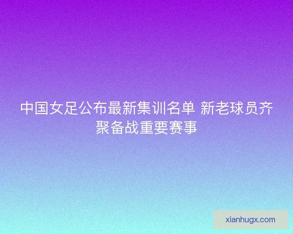中国女足公布最新集训名单 新老球员齐聚备战重要赛事 中国女足公布最新集训名单 新老球员齐聚备战重要赛事