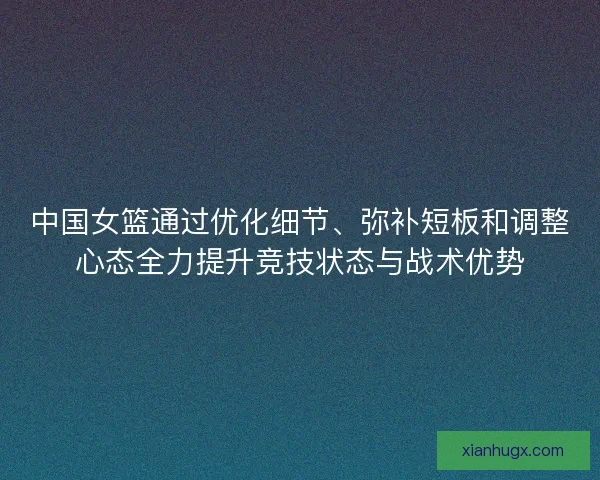 中国女篮通过优化细节、弥补短板和调整心态全力提升竞技状态与战术优势