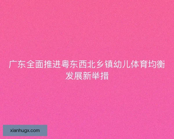 广东全面推进粤东西北乡镇幼儿体育均衡发展新举措 广东全面推进粤东西北乡镇幼儿体育均衡发展新举措