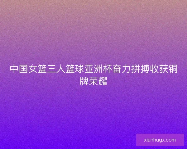 中国女篮三人篮球亚洲杯奋力拼搏收获铜牌荣耀 中国女篮三人篮球亚洲杯奋力拼搏收获铜牌荣耀
